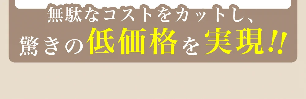 無駄なコストをカットし、驚きの低価格をを!!
